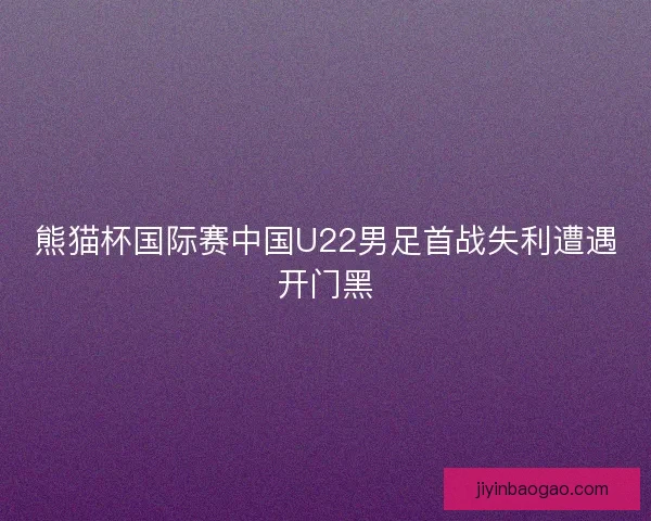 熊猫杯国际赛中国U22男足首战失利遭遇开门黑