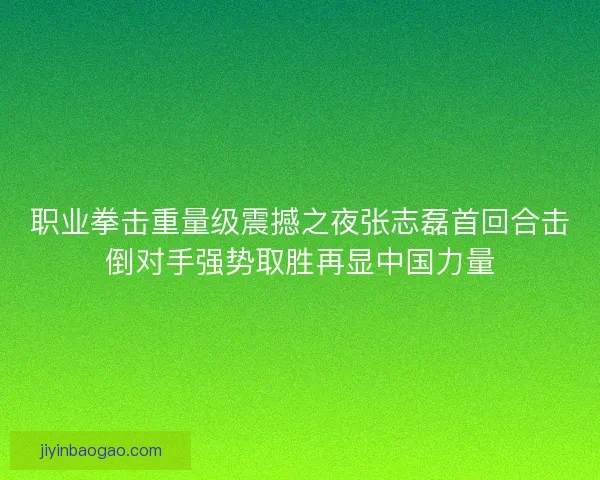 职业拳击重量级震撼之夜张志磊首回合击倒对手强势取胜再显中国力量