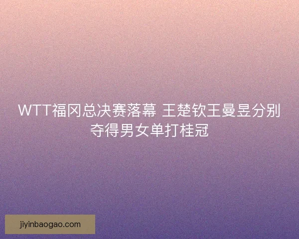 WTT福冈总决赛落幕 王楚钦王曼昱分别夺得男女单打桂冠