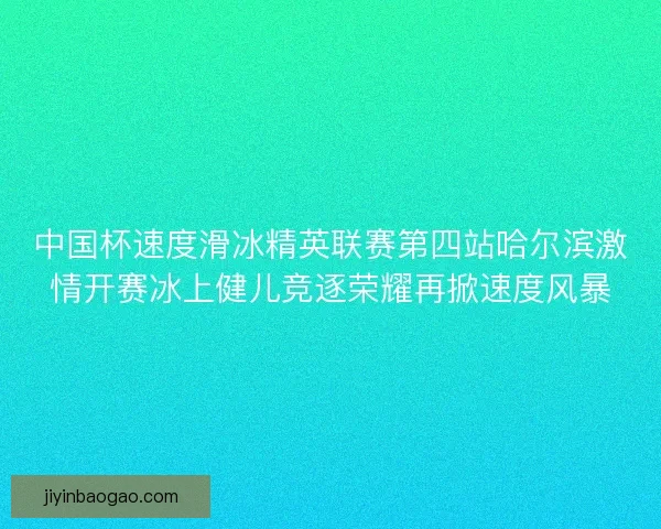 中国杯速度滑冰精英联赛第四站哈尔滨激情开赛冰上健儿竞逐荣耀再掀速度风暴
