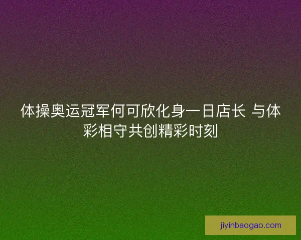 体操奥运冠军何可欣化身一日店长 与体彩相守共创精彩时刻