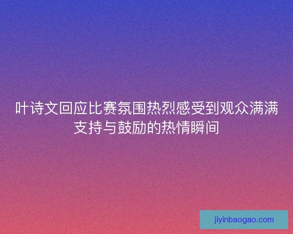 叶诗文回应比赛氛围热烈感受到观众满满支持与鼓励的热情瞬间