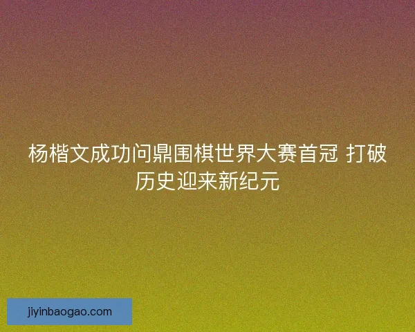 杨楷文成功问鼎围棋世界大赛首冠 打破历史迎来新纪元