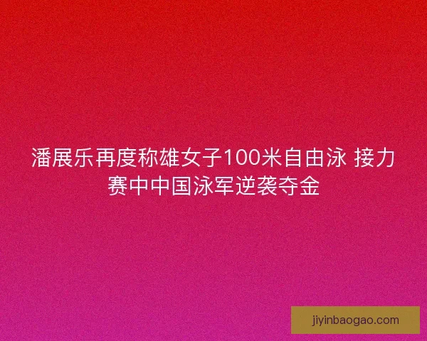 潘展乐再度称雄女子100米自由泳 接力赛中中国泳军逆袭夺金