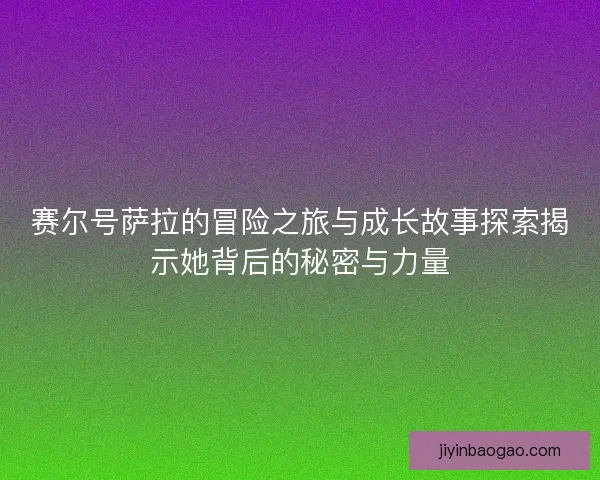 赛尔号萨拉的冒险之旅与成长故事探索揭示她背后的秘密与力量