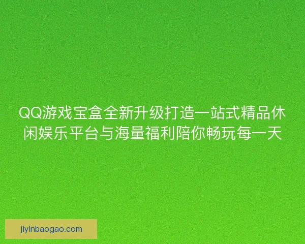 QQ游戏宝盒全新升级打造一站式精品休闲娱乐平台与海量福利陪你畅玩每一天