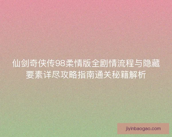 仙剑奇侠传98柔情版全剧情流程与隐藏要素详尽攻略指南通关秘籍解析