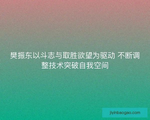 樊振东以斗志与取胜欲望为驱动 不断调整技术突破自我空间
