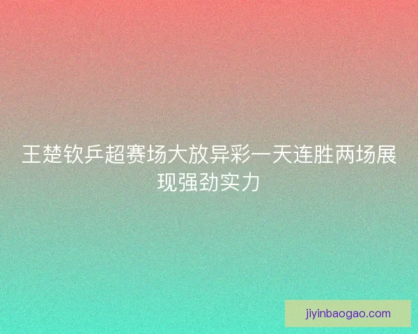 王楚钦乒超赛场大放异彩一天连胜两场展现强劲实力