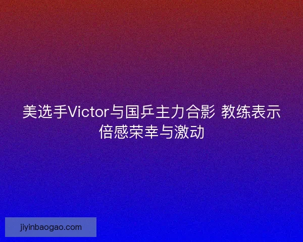 美选手Victor与国乒主力合影 教练表示倍感荣幸与激动