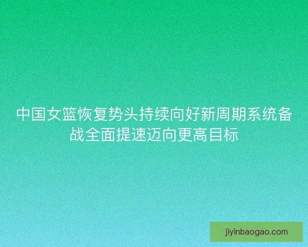 中国女篮恢复势头持续向好新周期系统备战全面提速迈向更高目标