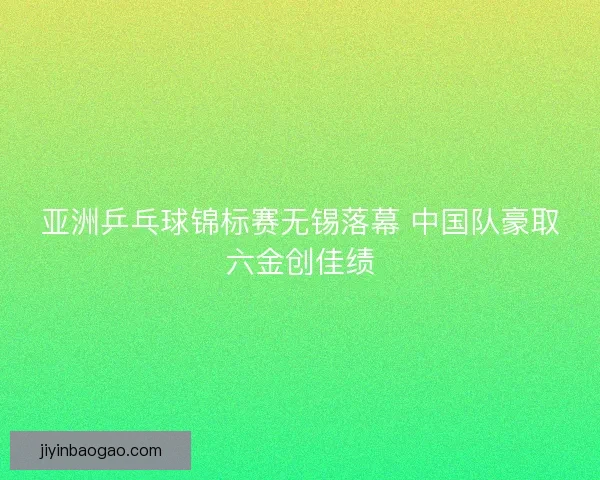 亚洲乒乓球锦标赛无锡落幕 中国队豪取六金创佳绩