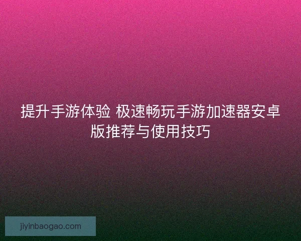 提升手游体验 极速畅玩手游加速器安卓版推荐与使用技巧