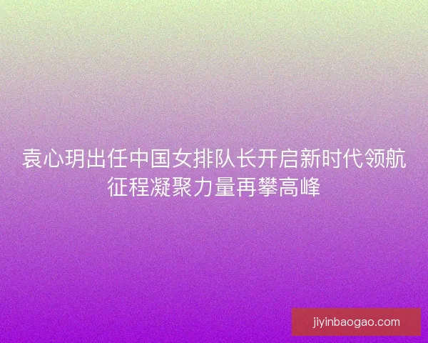 袁心玥出任中国女排队长开启新时代领航征程凝聚力量再攀高峰