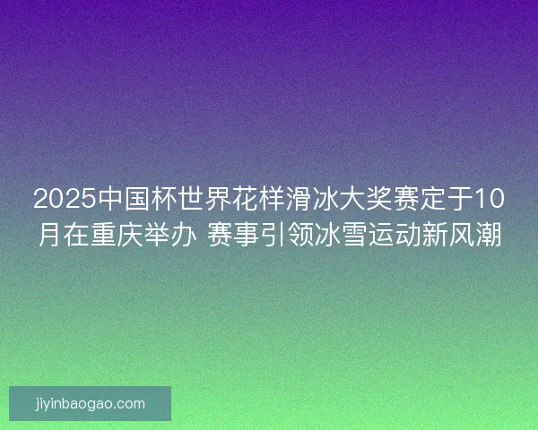 2025中国杯世界花样滑冰大奖赛定于10月在重庆举办 赛事引领冰雪运动新风潮