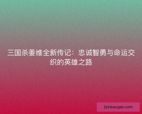 三国杀姜维全新传记：忠诚智勇与命运交织的英雄之路