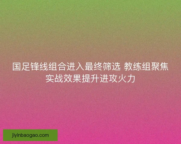 国足锋线组合进入最终筛选 教练组聚焦实战效果提升进攻火力