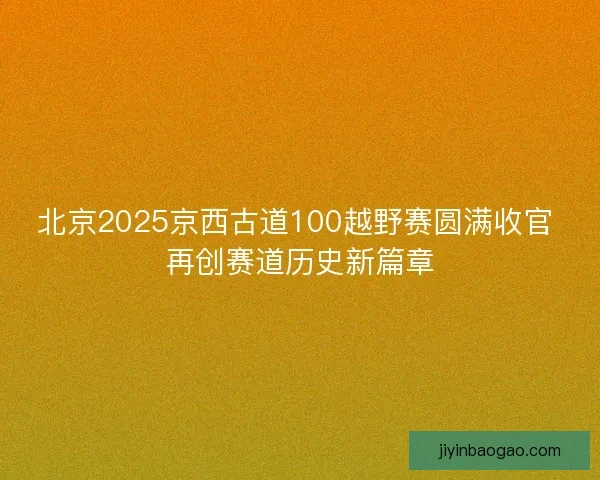 北京2025京西古道100越野赛圆满收官 再创赛道历史新篇章