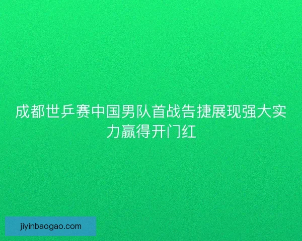成都世乒赛中国男队首战告捷展现强大实力赢得开门红