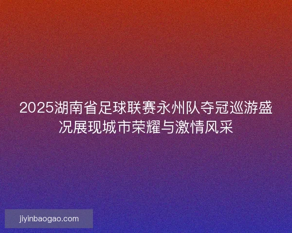 2025湖南省足球联赛永州队夺冠巡游盛况展现城市荣耀与激情风采
