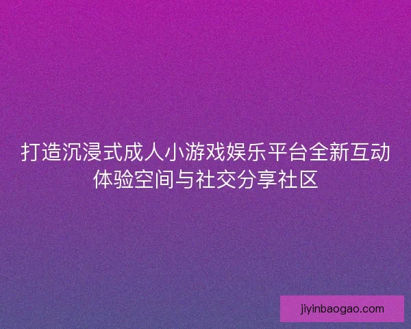 打造沉浸式成人小游戏娱乐平台全新互动体验空间与社交分享社区