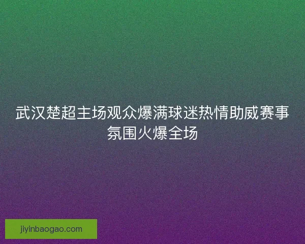 武汉楚超主场观众爆满球迷热情助威赛事氛围火爆全场 武汉楚超主场观众爆满球迷热情助威赛事氛围火爆全场