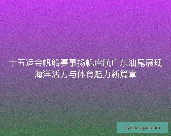 十五运会帆船赛事扬帆启航广东汕尾展现海洋活力与体育魅力新篇章 十五运会帆船赛事扬帆启航广东汕尾展现海洋活力与体育魅力新篇章