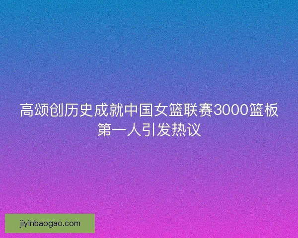高颂创历史成就中国女篮联赛3000篮板第一人引发热议