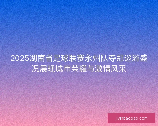 2025湖南省足球联赛永州队夺冠巡游盛况展现城市荣耀与激情风采
