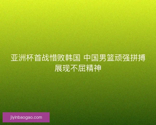 亚洲杯首战惜败韩国 中国男篮顽强拼搏展现不屈精神