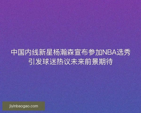 中国内线新星杨瀚森宣布参加NBA选秀引发球迷热议未来前景期待