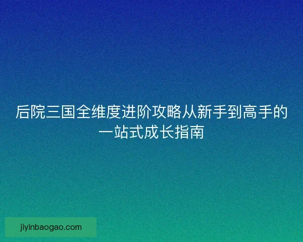 后院三国全维度进阶攻略从新手到高手的一站式成长指南